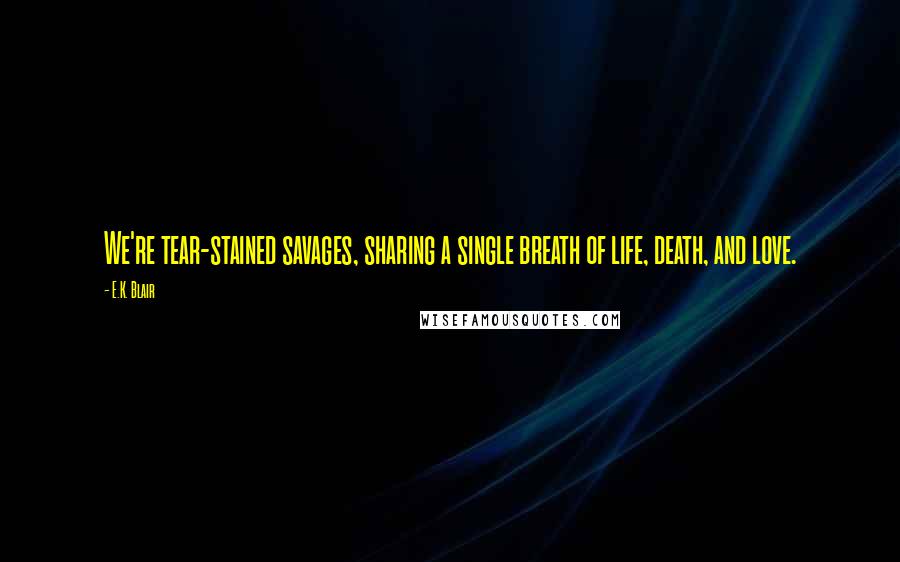 E.K. Blair Quotes: We're tear-stained savages, sharing a single breath of life, death, and love.