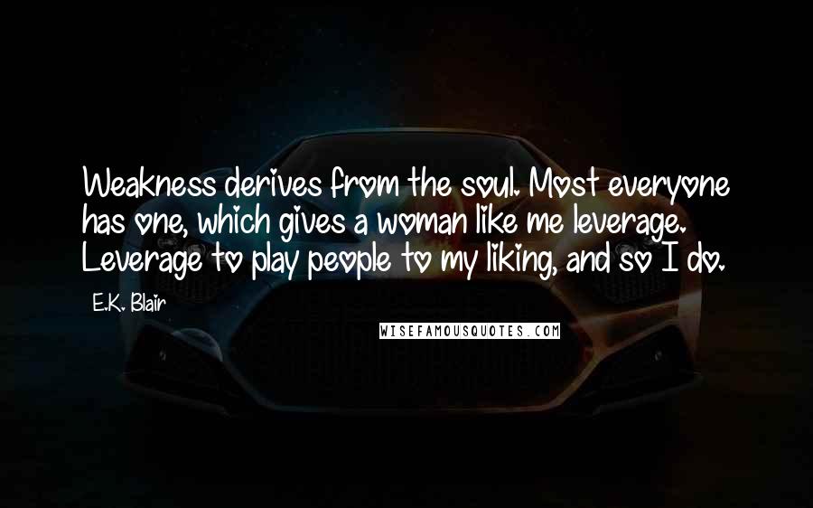 E.K. Blair Quotes: Weakness derives from the soul. Most everyone has one, which gives a woman like me leverage. Leverage to play people to my liking, and so I do.