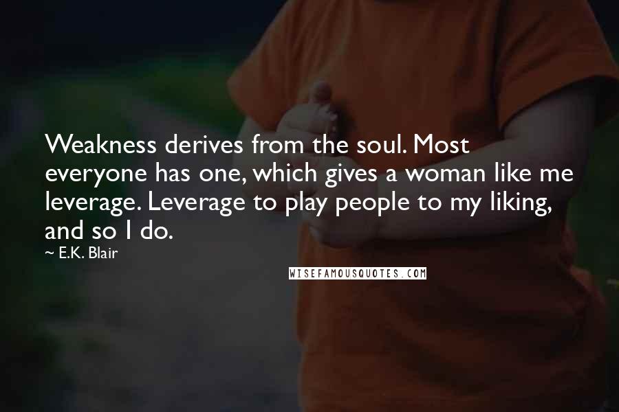 E.K. Blair Quotes: Weakness derives from the soul. Most everyone has one, which gives a woman like me leverage. Leverage to play people to my liking, and so I do.