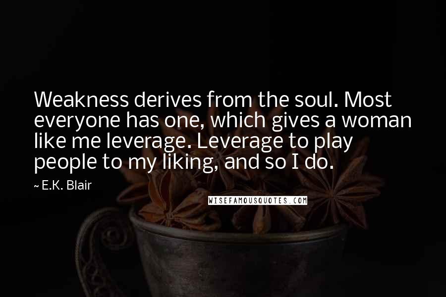 E.K. Blair Quotes: Weakness derives from the soul. Most everyone has one, which gives a woman like me leverage. Leverage to play people to my liking, and so I do.