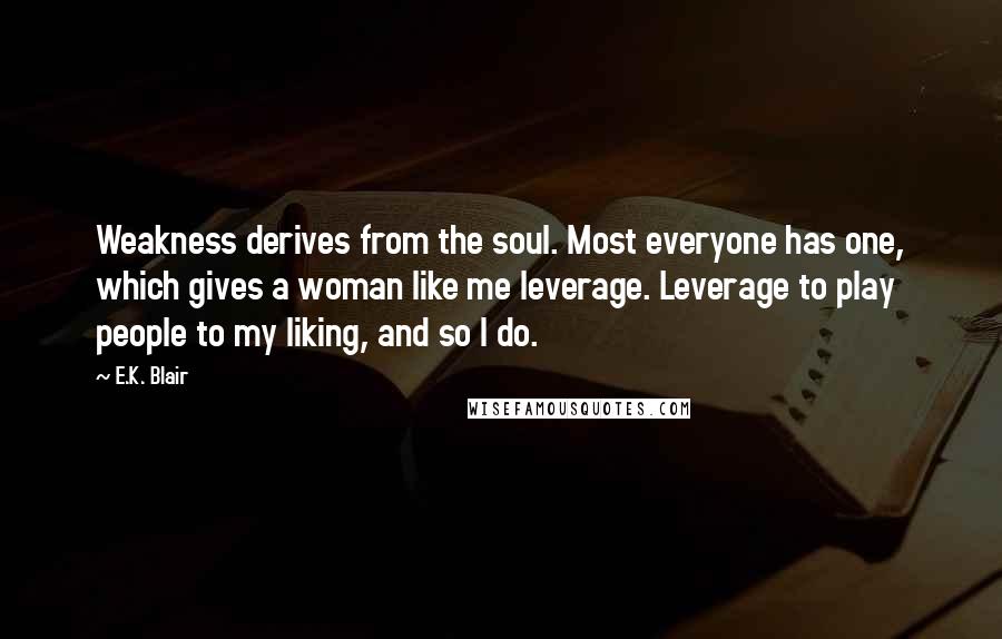 E.K. Blair Quotes: Weakness derives from the soul. Most everyone has one, which gives a woman like me leverage. Leverage to play people to my liking, and so I do.