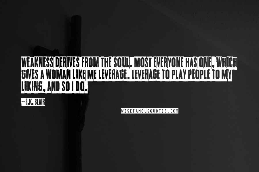 E.K. Blair Quotes: Weakness derives from the soul. Most everyone has one, which gives a woman like me leverage. Leverage to play people to my liking, and so I do.