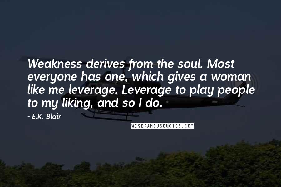 E.K. Blair Quotes: Weakness derives from the soul. Most everyone has one, which gives a woman like me leverage. Leverage to play people to my liking, and so I do.