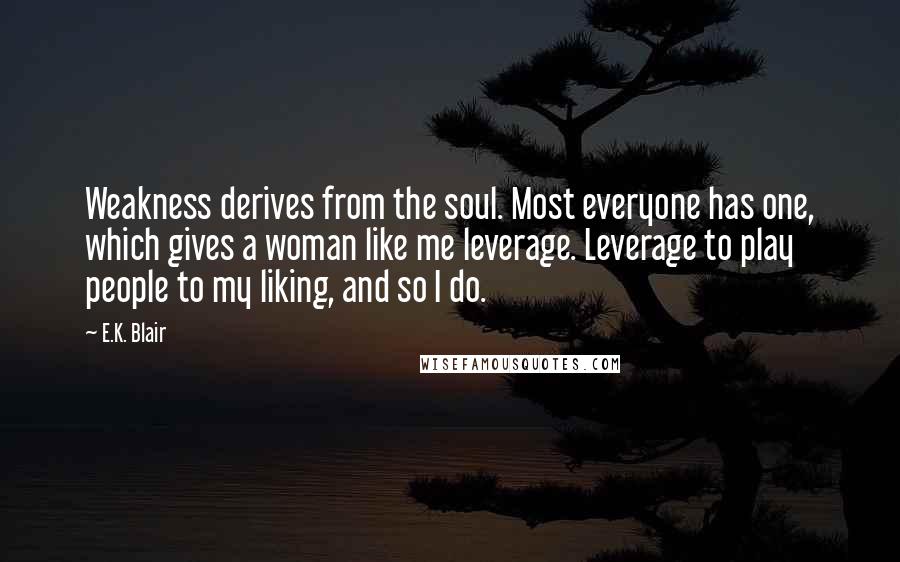 E.K. Blair Quotes: Weakness derives from the soul. Most everyone has one, which gives a woman like me leverage. Leverage to play people to my liking, and so I do.