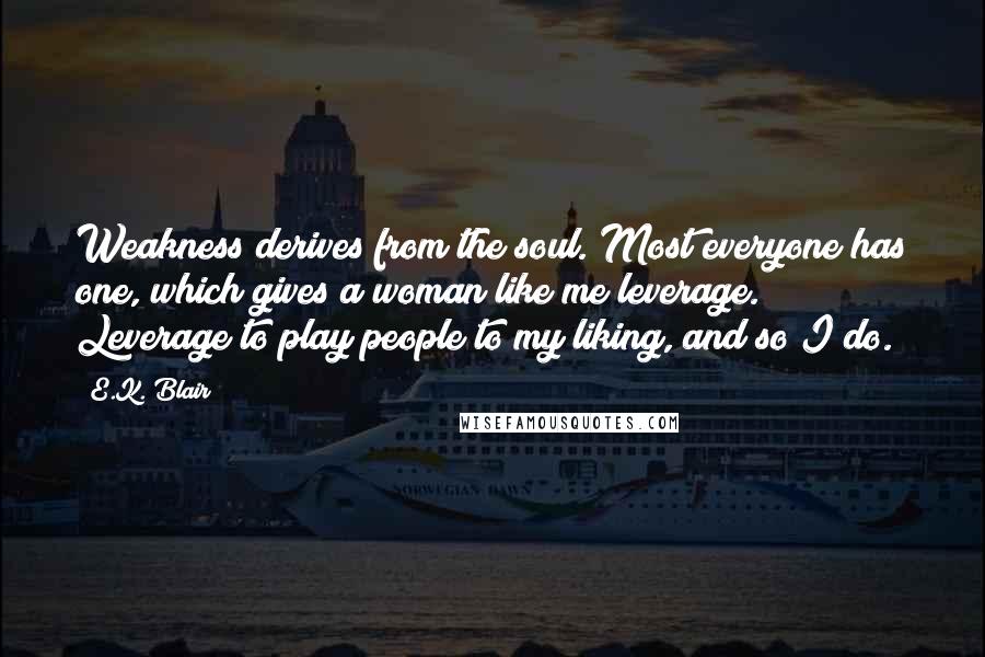 E.K. Blair Quotes: Weakness derives from the soul. Most everyone has one, which gives a woman like me leverage. Leverage to play people to my liking, and so I do.