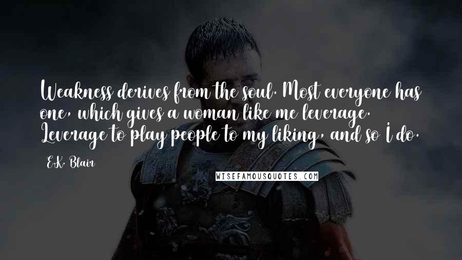 E.K. Blair Quotes: Weakness derives from the soul. Most everyone has one, which gives a woman like me leverage. Leverage to play people to my liking, and so I do.