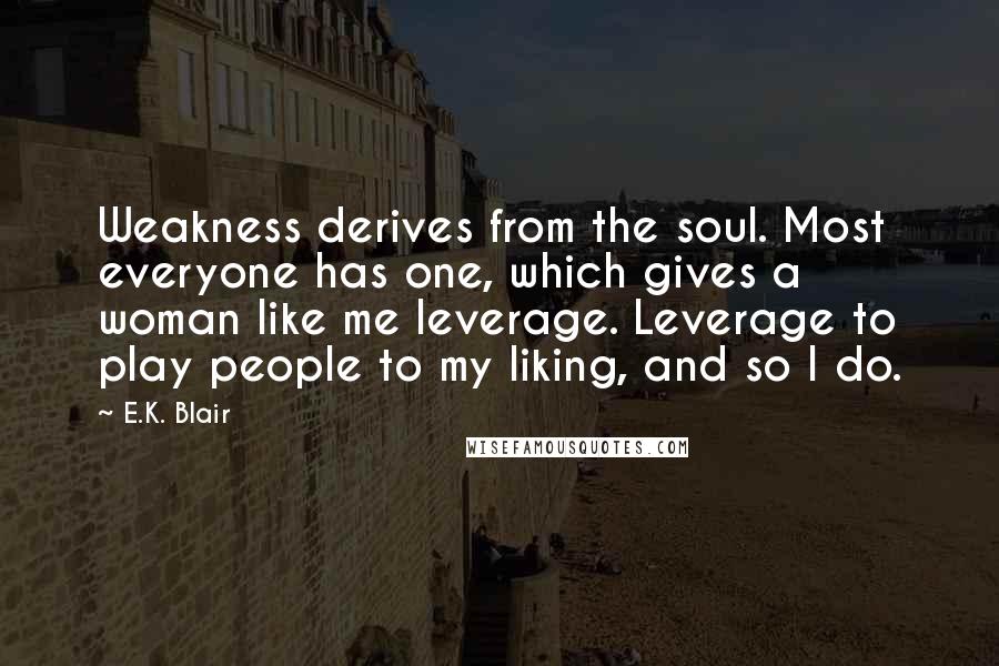 E.K. Blair Quotes: Weakness derives from the soul. Most everyone has one, which gives a woman like me leverage. Leverage to play people to my liking, and so I do.