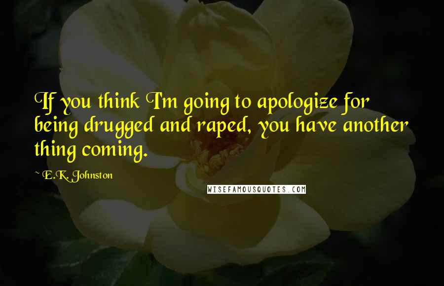 E.K. Johnston Quotes: If you think I'm going to apologize for being drugged and raped, you have another thing coming.