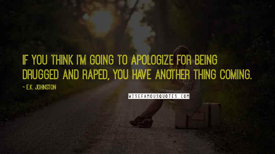 E.K. Johnston Quotes: If you think I'm going to apologize for being drugged and raped, you have another thing coming.