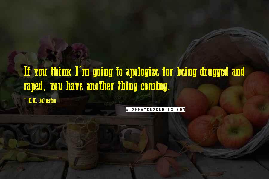 E.K. Johnston Quotes: If you think I'm going to apologize for being drugged and raped, you have another thing coming.