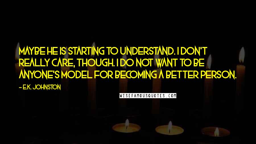 E.K. Johnston Quotes: Maybe he is starting to understand. I don't really care, though. I do not want to be anyone's model for becoming a better person.