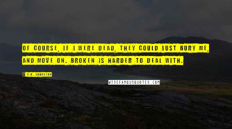 E.K. Johnston Quotes: Of course, if I were dead, they could just bury me, and move on. Broken is harder to deal with.