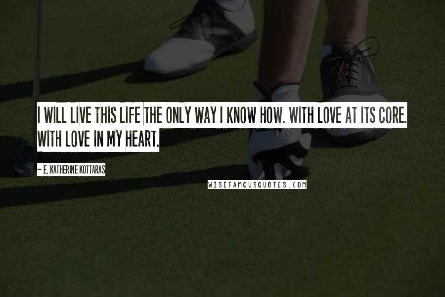 E. Katherine Kottaras Quotes: I will live this life the only way I know how. With love at its core. With love in my heart.