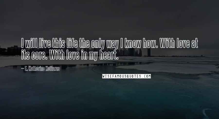 E. Katherine Kottaras Quotes: I will live this life the only way I know how. With love at its core. With love in my heart.