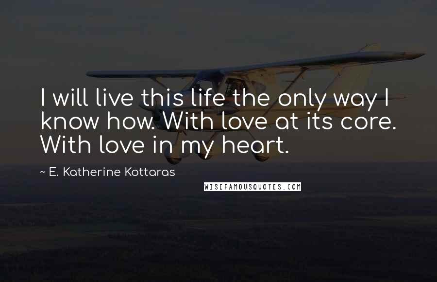 E. Katherine Kottaras Quotes: I will live this life the only way I know how. With love at its core. With love in my heart.