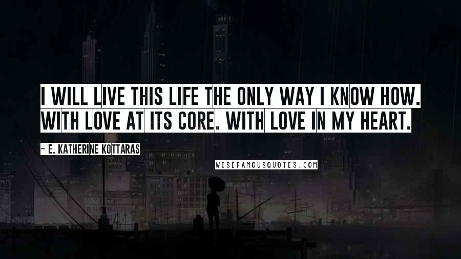 E. Katherine Kottaras Quotes: I will live this life the only way I know how. With love at its core. With love in my heart.