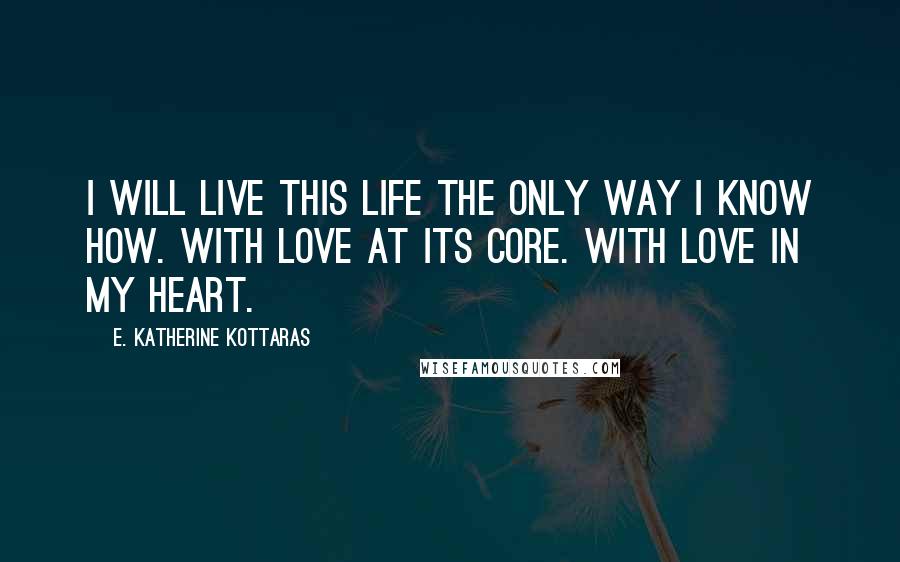 E. Katherine Kottaras Quotes: I will live this life the only way I know how. With love at its core. With love in my heart.