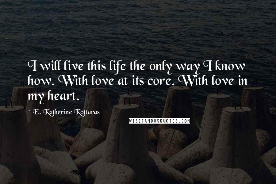 E. Katherine Kottaras Quotes: I will live this life the only way I know how. With love at its core. With love in my heart.