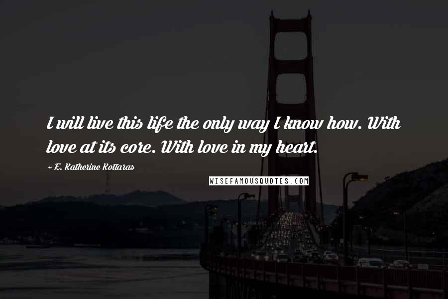 E. Katherine Kottaras Quotes: I will live this life the only way I know how. With love at its core. With love in my heart.