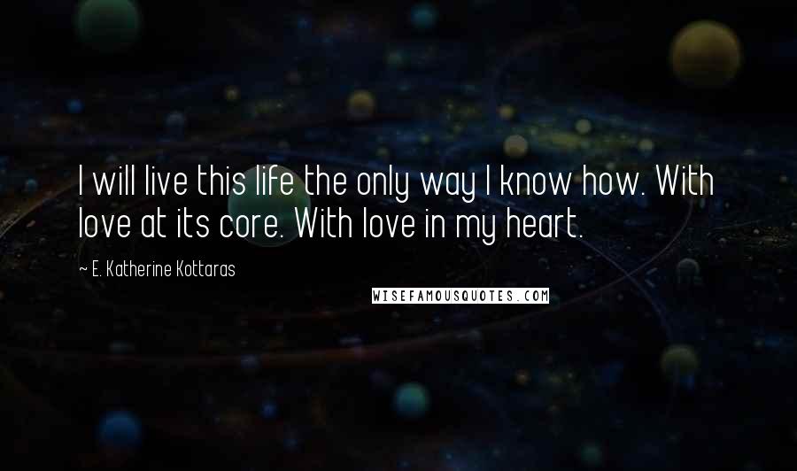 E. Katherine Kottaras Quotes: I will live this life the only way I know how. With love at its core. With love in my heart.