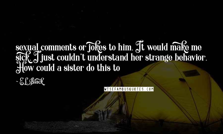 E.L. Black Quotes: sexual comments or jokes to him. It would make me sick. I just couldn't understand her strange behavior. How could a sister do this to