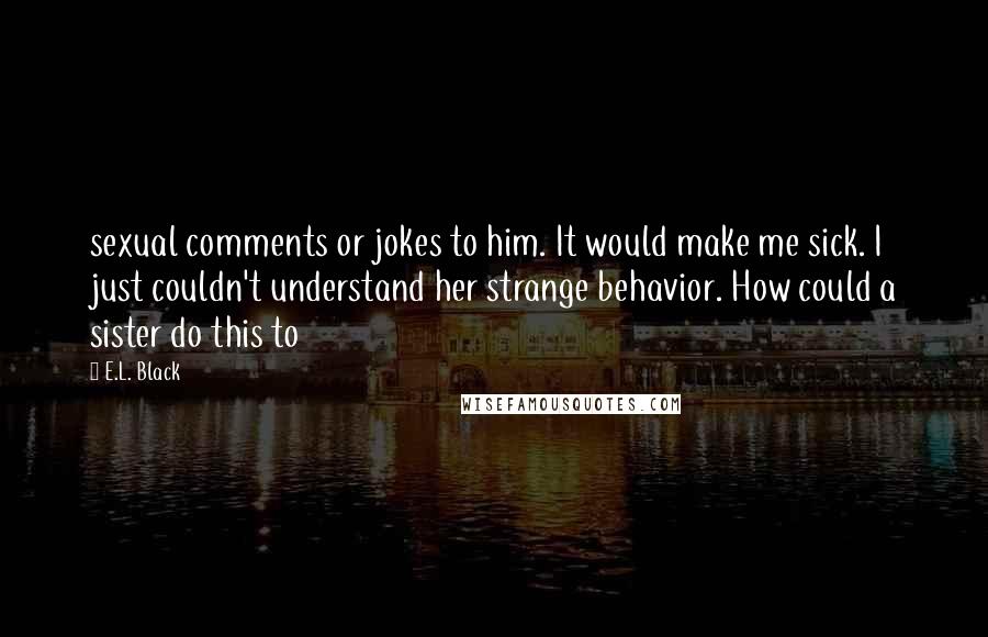 E.L. Black Quotes: sexual comments or jokes to him. It would make me sick. I just couldn't understand her strange behavior. How could a sister do this to