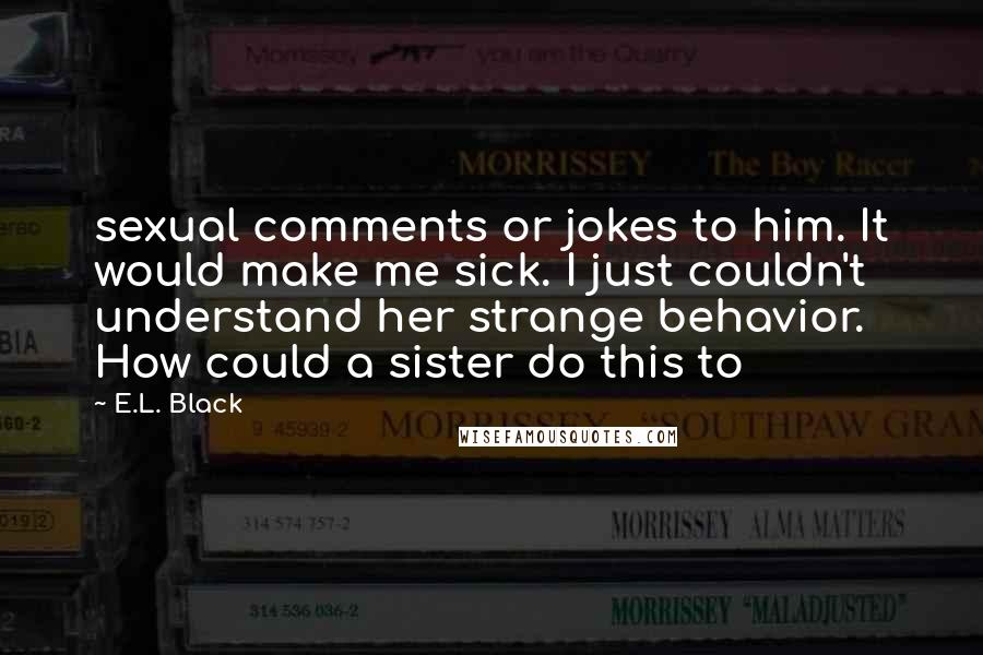 E.L. Black Quotes: sexual comments or jokes to him. It would make me sick. I just couldn't understand her strange behavior. How could a sister do this to