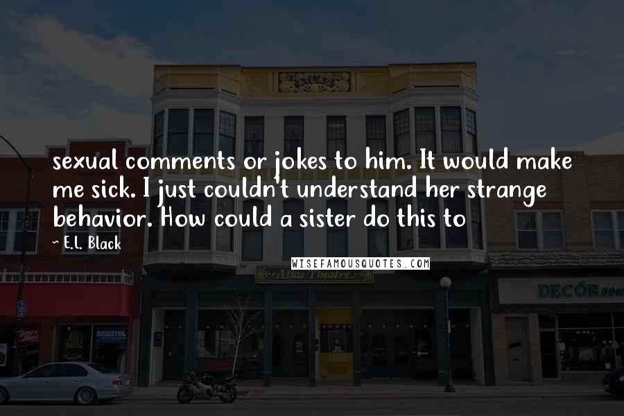 E.L. Black Quotes: sexual comments or jokes to him. It would make me sick. I just couldn't understand her strange behavior. How could a sister do this to