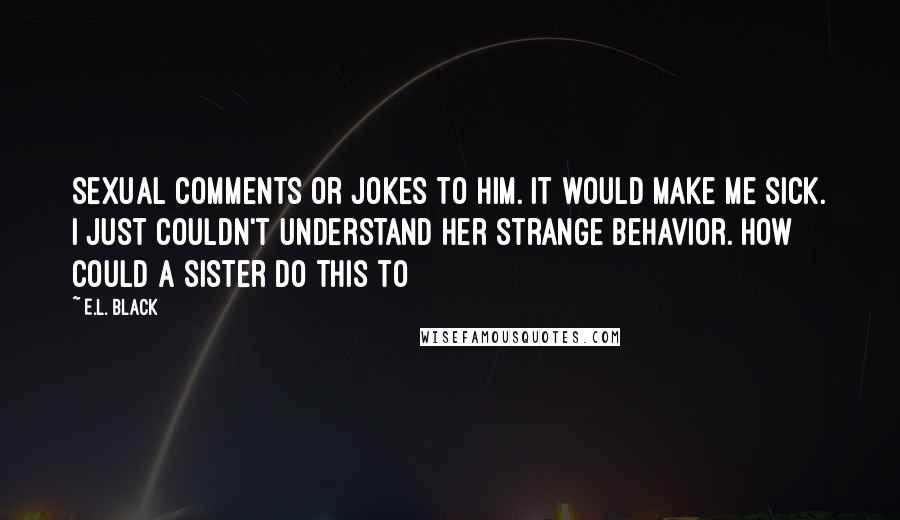 E.L. Black Quotes: sexual comments or jokes to him. It would make me sick. I just couldn't understand her strange behavior. How could a sister do this to