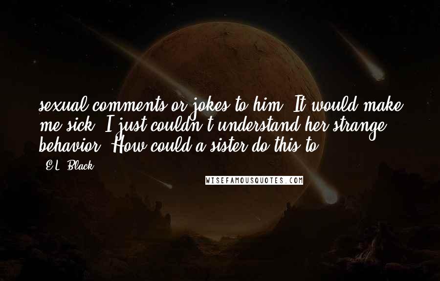 E.L. Black Quotes: sexual comments or jokes to him. It would make me sick. I just couldn't understand her strange behavior. How could a sister do this to