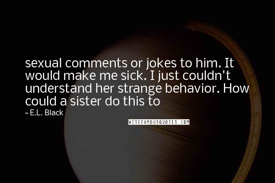 E.L. Black Quotes: sexual comments or jokes to him. It would make me sick. I just couldn't understand her strange behavior. How could a sister do this to