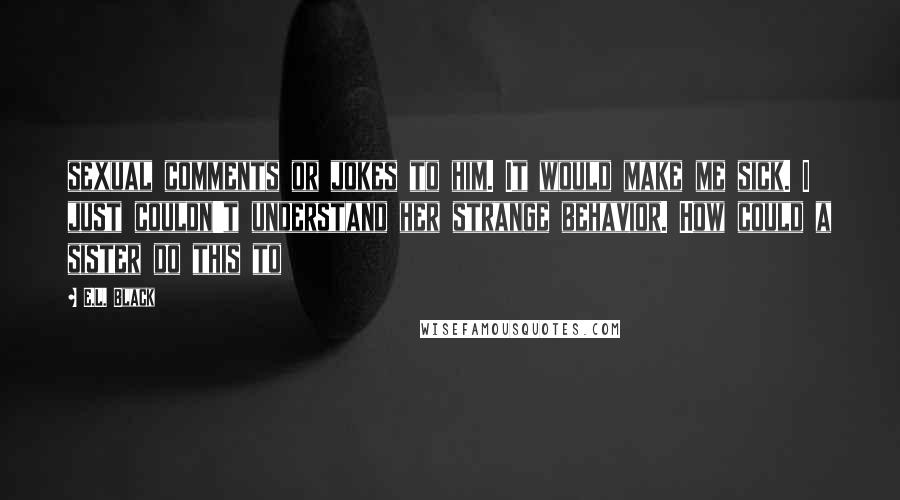 E.L. Black Quotes: sexual comments or jokes to him. It would make me sick. I just couldn't understand her strange behavior. How could a sister do this to