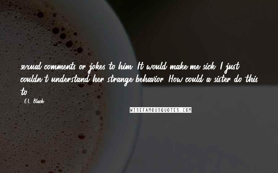 E.L. Black Quotes: sexual comments or jokes to him. It would make me sick. I just couldn't understand her strange behavior. How could a sister do this to