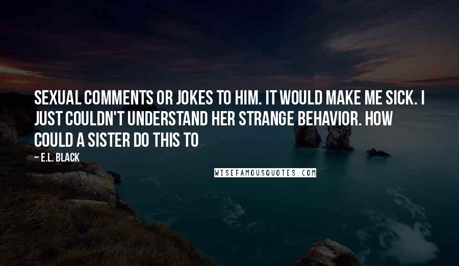 E.L. Black Quotes: sexual comments or jokes to him. It would make me sick. I just couldn't understand her strange behavior. How could a sister do this to