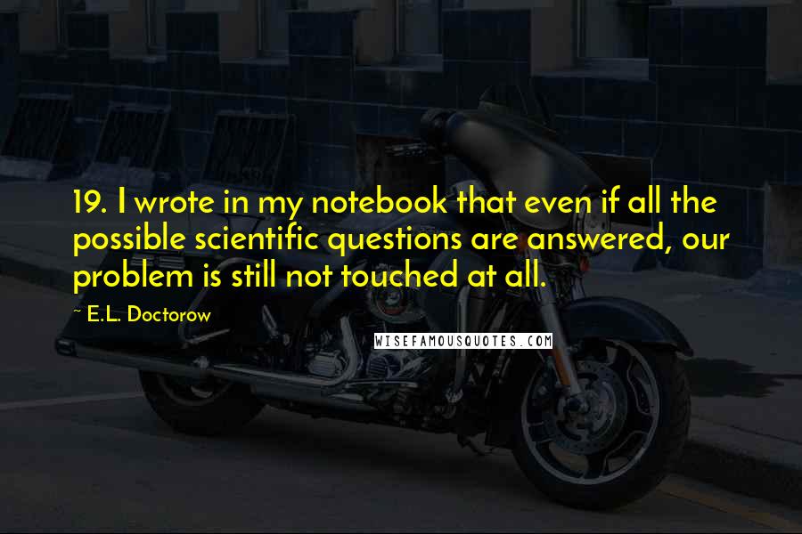 E.L. Doctorow Quotes: 19. I wrote in my notebook that even if all the possible scientific questions are answered, our problem is still not touched at all.