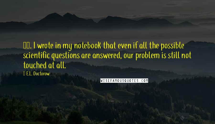 E.L. Doctorow Quotes: 19. I wrote in my notebook that even if all the possible scientific questions are answered, our problem is still not touched at all.