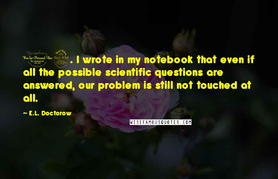E.L. Doctorow Quotes: 19. I wrote in my notebook that even if all the possible scientific questions are answered, our problem is still not touched at all.