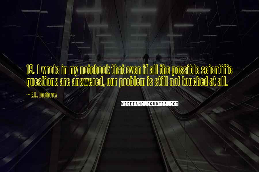 E.L. Doctorow Quotes: 19. I wrote in my notebook that even if all the possible scientific questions are answered, our problem is still not touched at all.
