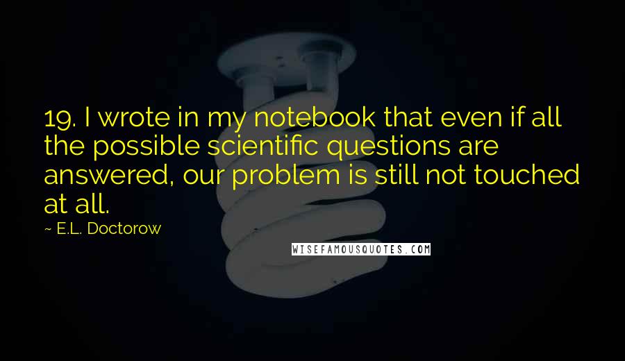 E.L. Doctorow Quotes: 19. I wrote in my notebook that even if all the possible scientific questions are answered, our problem is still not touched at all.