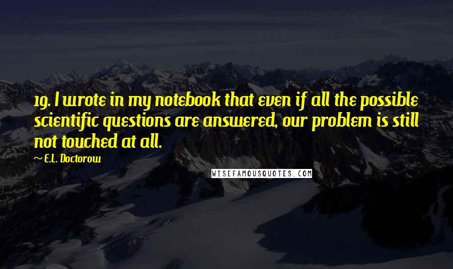 E.L. Doctorow Quotes: 19. I wrote in my notebook that even if all the possible scientific questions are answered, our problem is still not touched at all.