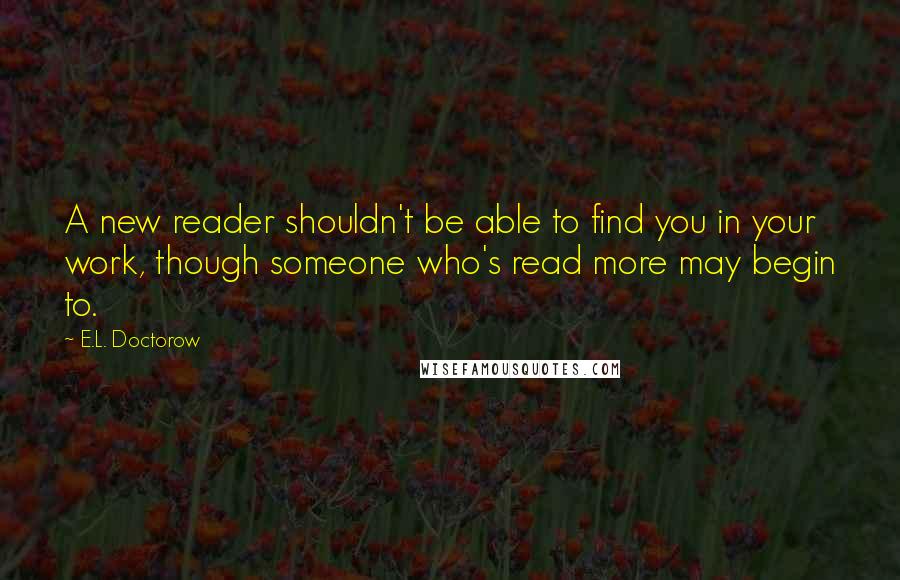 E.L. Doctorow Quotes: A new reader shouldn't be able to find you in your work, though someone who's read more may begin to.