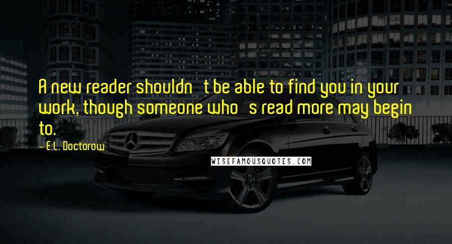 E.L. Doctorow Quotes: A new reader shouldn't be able to find you in your work, though someone who's read more may begin to.