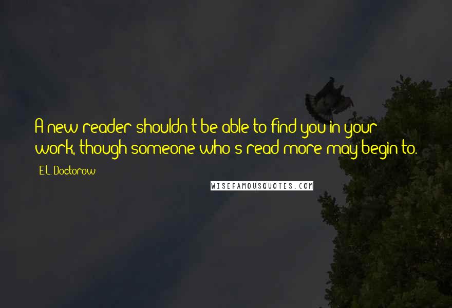 E.L. Doctorow Quotes: A new reader shouldn't be able to find you in your work, though someone who's read more may begin to.