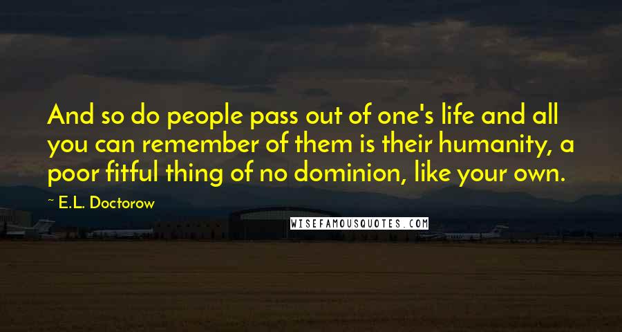 E.L. Doctorow Quotes: And so do people pass out of one's life and all you can remember of them is their humanity, a poor fitful thing of no dominion, like your own.