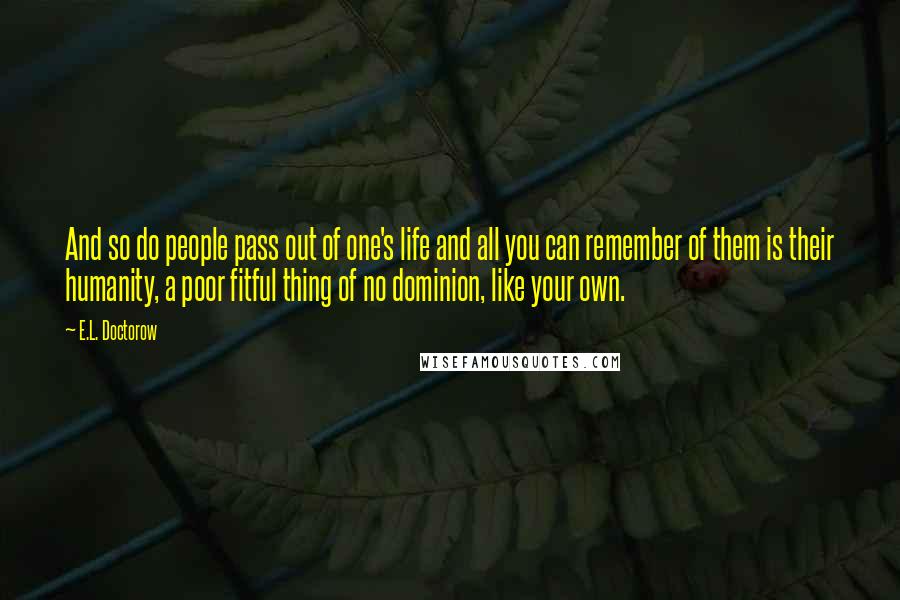 E.L. Doctorow Quotes: And so do people pass out of one's life and all you can remember of them is their humanity, a poor fitful thing of no dominion, like your own.