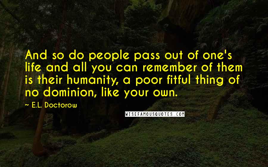 E.L. Doctorow Quotes: And so do people pass out of one's life and all you can remember of them is their humanity, a poor fitful thing of no dominion, like your own.