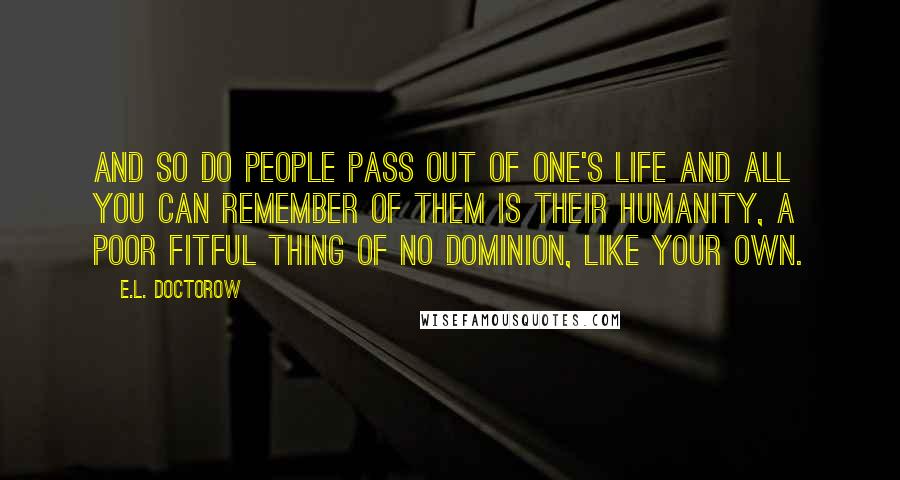 E.L. Doctorow Quotes: And so do people pass out of one's life and all you can remember of them is their humanity, a poor fitful thing of no dominion, like your own.