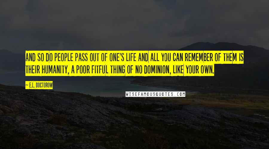 E.L. Doctorow Quotes: And so do people pass out of one's life and all you can remember of them is their humanity, a poor fitful thing of no dominion, like your own.