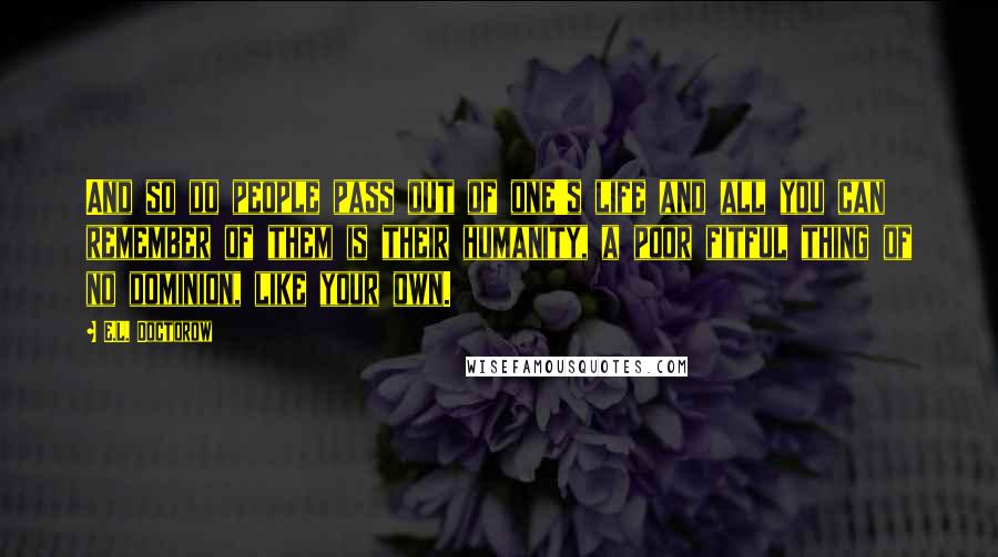E.L. Doctorow Quotes: And so do people pass out of one's life and all you can remember of them is their humanity, a poor fitful thing of no dominion, like your own.