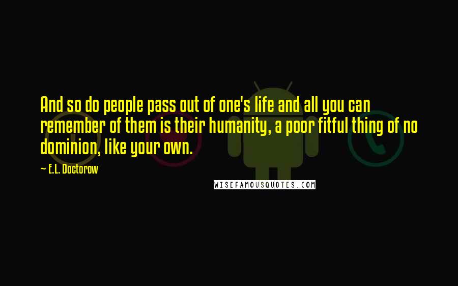 E.L. Doctorow Quotes: And so do people pass out of one's life and all you can remember of them is their humanity, a poor fitful thing of no dominion, like your own.